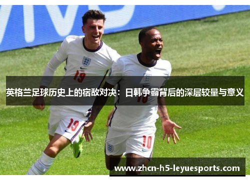 英格兰足球历史上的宿敌对决：日韩争霸背后的深层较量与意义