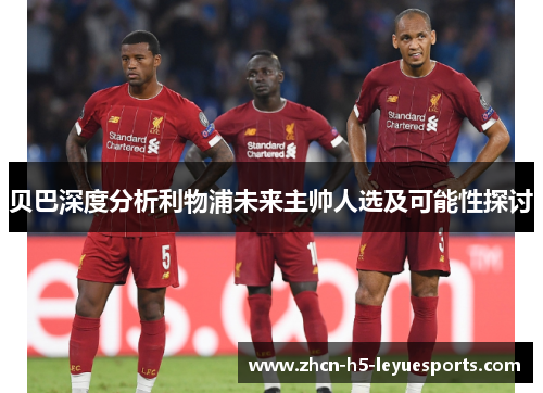 贝巴深度分析利物浦未来主帅人选及可能性探讨 贝巴深度分析利物浦未来主帅人选及可能性探讨