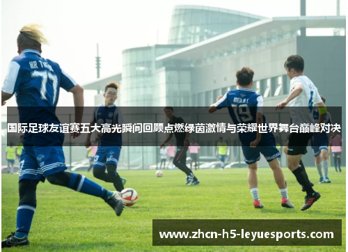 国际足球友谊赛五大高光瞬间回顾点燃绿茵激情与荣耀世界舞台巅峰对决 国际足球友谊赛五大高光瞬间回顾点燃绿茵激情与荣耀世界舞台巅峰对决