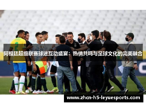 阿根廷超级联赛球迷互动盛宴:热情共鸣与足球文化的完美融合 阿根廷超级联赛球迷互动盛宴:热情共鸣与足球文化的完美融合
