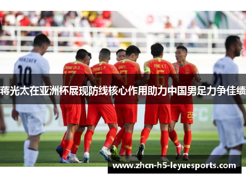 蒋光太在亚洲杯展现防线核心作用助力中国男足力争佳绩