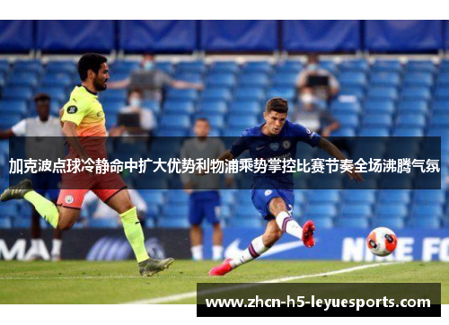 加克波点球冷静命中扩大优势利物浦乘势掌控比赛节奏全场沸腾气氛