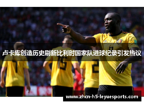 卢卡库创造历史刷新比利时国家队进球纪录引发热议 卢卡库创造历史刷新比利时国家队进球纪录引发热议